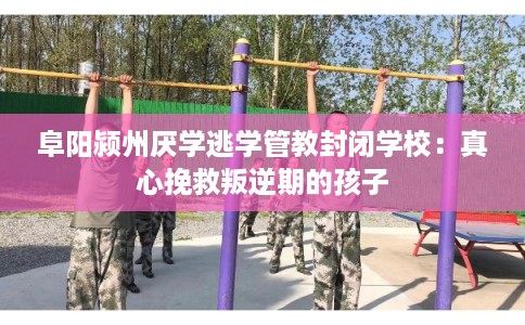 阜阳颍州厌学逃学管教封闭学校：真心挽救叛逆期的孩子