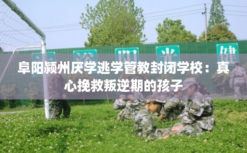 阜阳颍州厌学逃学管教封闭学校：真心挽救叛逆期的孩子