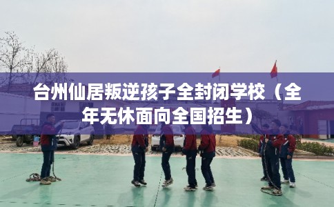 台州仙居叛逆孩子全封闭学校（全年无休面向全国招生）