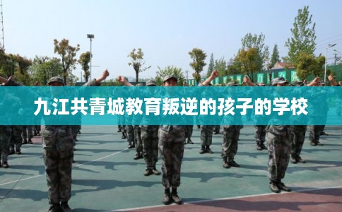 九江共青城教育叛逆的孩子的学校