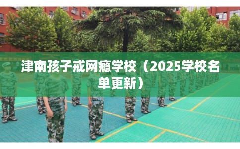 津南孩子戒网瘾学校(2025学校名单更新) 津南孩子戒网瘾学校(2025学校名单更新)