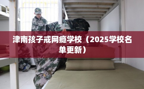 津南孩子戒网瘾学校(2025学校名单更新) 津南孩子戒网瘾学校(2025学校名单更新)