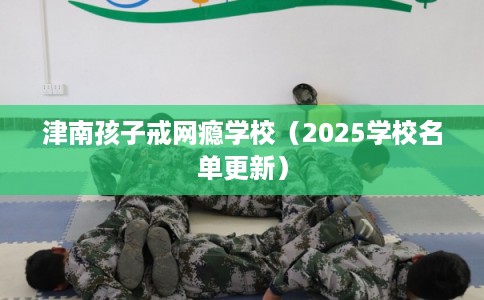津南孩子戒网瘾学校(2025学校名单更新) 津南孩子戒网瘾学校(2025学校名单更新)