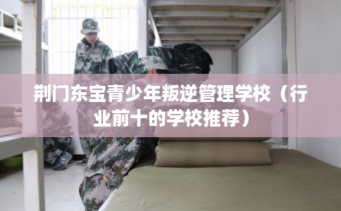 荆门东宝青少年叛逆管理学校（行业前十的学校推荐）