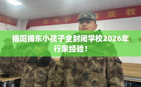 揭阳揭东小孩子全封闭学校2026年行家经验! 揭阳揭东小孩子全封闭学校2026年行家经验!