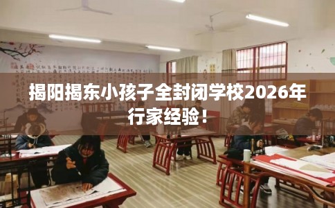 揭阳揭东小孩子全封闭学校2026年行家经验! 揭阳揭东小孩子全封闭学校2026年行家经验!