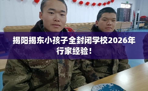 揭阳揭东小孩子全封闭学校2026年行家经验！