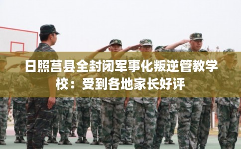 日照莒县全封闭军事化叛逆管教学校：受到各地家长好评