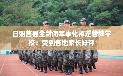 日照莒县全封闭军事化叛逆管教学校：受到各地家长好评
