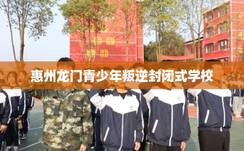 惠州龙门青少年叛逆封闭式学校