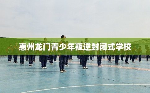 惠州龙门青少年叛逆封闭式学校