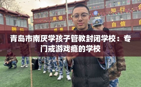 青岛市南厌学孩子管教封闭学校：专门戒游戏瘾的学校