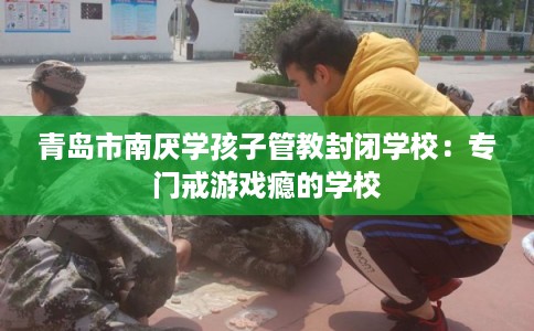 青岛市南厌学孩子管教封闭学校：专门戒游戏瘾的学校