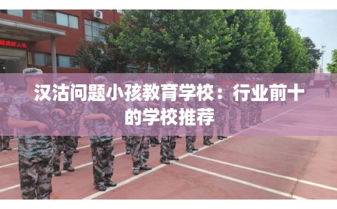 汉沽问题小孩教育学校：行业前十的学校推荐