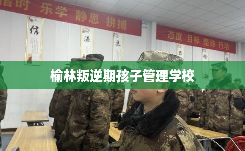 榆林叛逆期孩子管理学校 榆林叛逆期孩子管理学校