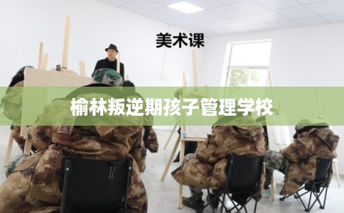 榆林叛逆期孩子管理学校 榆林叛逆期孩子管理学校
