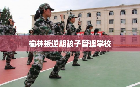榆林叛逆期孩子管理学校