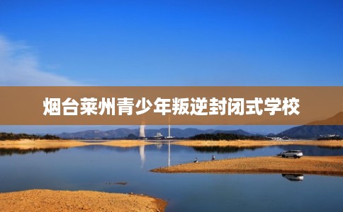 烟台莱州青少年叛逆封闭式学校 烟台莱州青少年叛逆封闭式学校