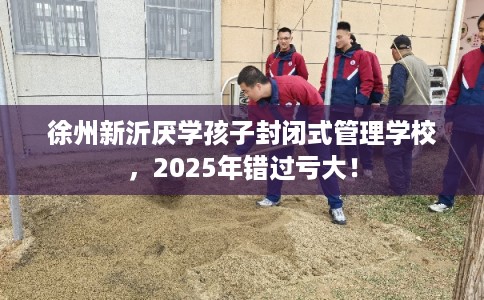 徐州新沂厌学孩子封闭式管理学校，2025年错过亏大！