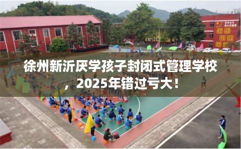 徐州新沂厌学孩子封闭式管理学校，2025年错过亏大！