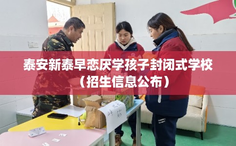 泰安新泰早恋厌学孩子封闭式学校（招生信息公布）