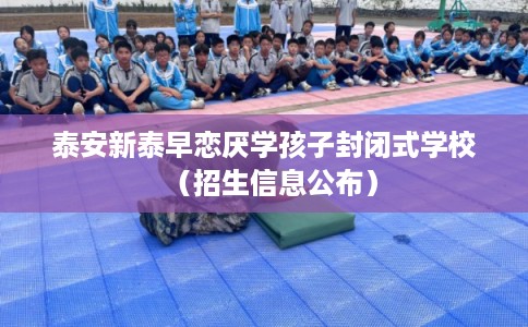 泰安新泰早恋厌学孩子封闭式学校（招生信息公布）