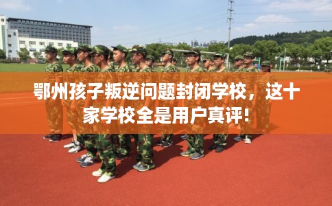 鄂州孩子叛逆问题封闭学校，这十家学校全是用户真评!