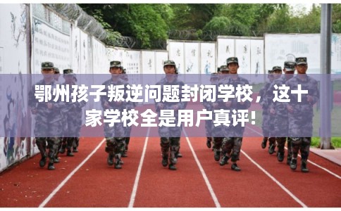 鄂州孩子叛逆问题封闭学校，这十家学校全是用户真评!