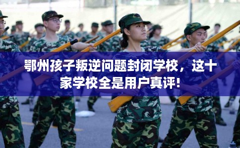 鄂州孩子叛逆问题封闭学校，这十家学校全是用户真评!