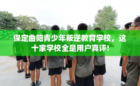 保定曲阳青少年叛逆教育学校，这十家学校全是用户真评!