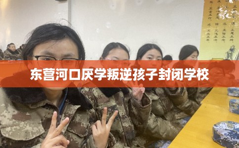 东营河口厌学叛逆孩子封闭学校