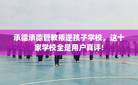 承德承德管教叛逆孩子学校，这十家学校全是用户真评!