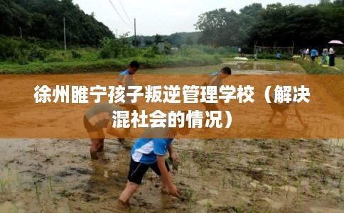 徐州睢宁孩子叛逆管理学校(解决混社会的情况) 徐州睢宁孩子叛逆管理学校(解决混社会的情况)