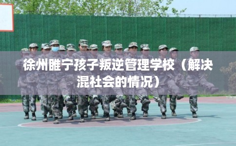 徐州睢宁孩子叛逆管理学校(解决混社会的情况) 徐州睢宁孩子叛逆管理学校(解决混社会的情况)