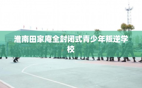 淮南田家庵全封闭式青少年叛逆学校