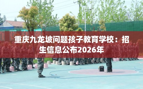 重庆九龙坡问题孩子教育学校：招生信息公布2026年