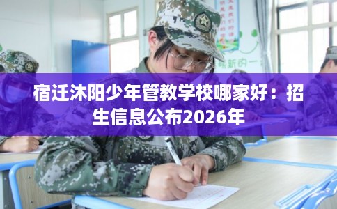 宿迁沐阳少年管教学校哪家好：招生信息公布2026年