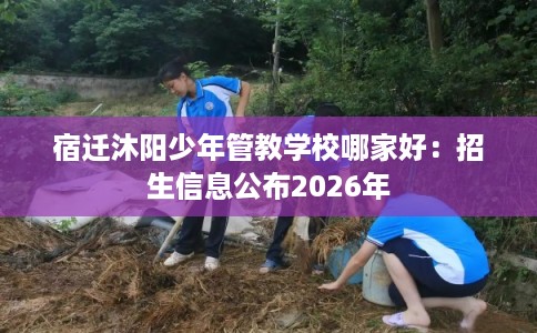 宿迁沐阳少年管教学校哪家好：招生信息公布2026年