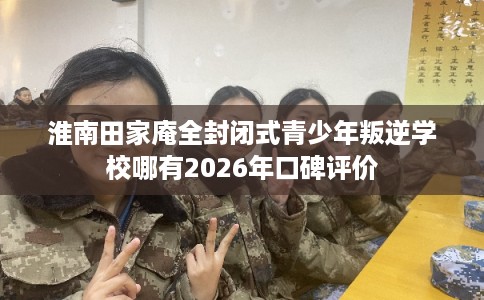 淮南田家庵全封闭式青少年叛逆学校哪有2026年口碑评价 淮南田家庵全封闭式青少年叛逆学校哪有2026年口碑评价