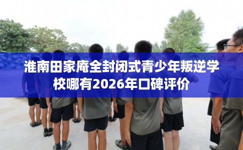 淮南田家庵全封闭式青少年叛逆学校哪有2026年口碑评价 淮南田家庵全封闭式青少年叛逆学校哪有2026年口碑评价