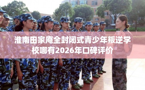 淮南田家庵全封闭式青少年叛逆学校哪有2026年口碑评价