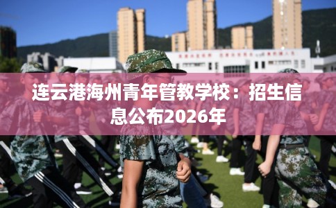连云港海州青年管教学校:招生信息公布2026年 连云港海州青年管教学校:招生信息公布2026年