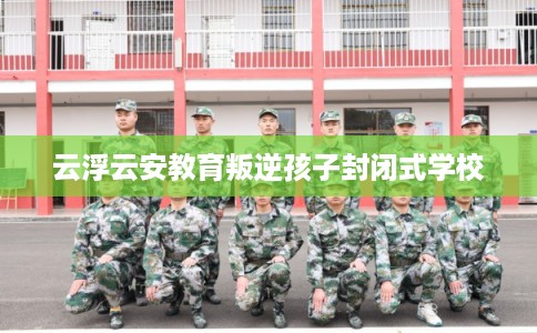 云浮云安教育叛逆孩子封闭式学校 云浮云安教育叛逆孩子封闭式学校