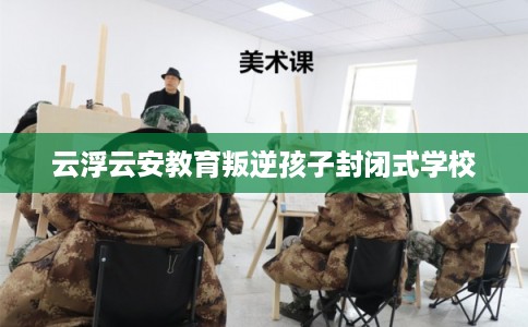 云浮云安教育叛逆孩子封闭式学校 云浮云安教育叛逆孩子封闭式学校
