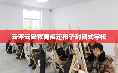 云浮云安教育叛逆孩子封闭式学校