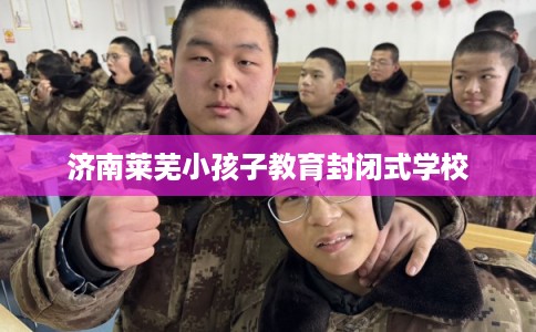 济南莱芜小孩子教育封闭式学校