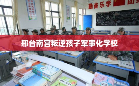 邢台南宫叛逆孩子军事化学校 邢台南宫叛逆孩子军事化学校