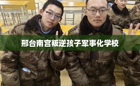 邢台南宫叛逆孩子军事化学校 邢台南宫叛逆孩子军事化学校