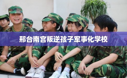 邢台南宫叛逆孩子军事化学校