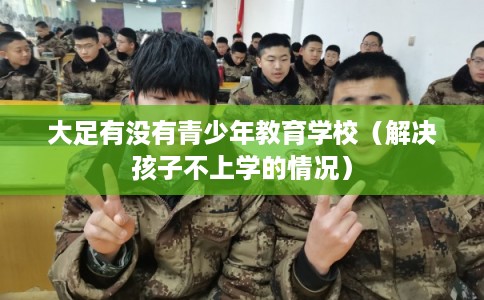 大足有没有青少年教育学校（解决孩子不上学的情况）